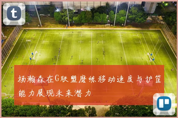 杨瀚森在G联盟磨练移动速度与护筐能力展现未来潜力