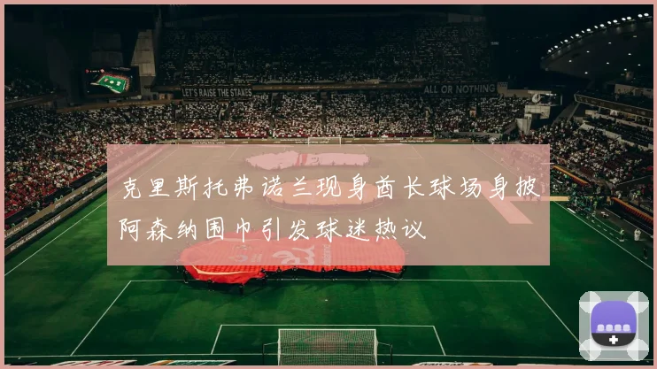 克里斯托弗诺兰现身酋长球场身披阿森纳围巾引发球迷热议