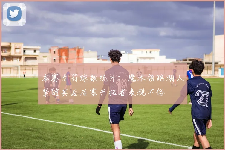 本赛季罚球数统计：魔术领跑湖人紧随其后活塞开拓者表现不俗