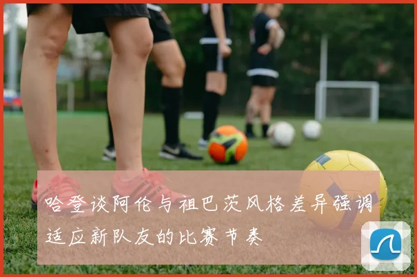 哈登谈阿伦与祖巴茨风格差异强调适应新队友的比赛节奏