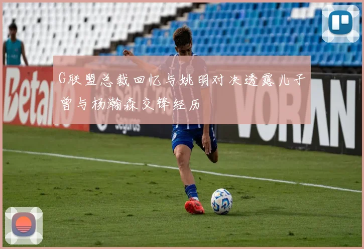 G联盟总裁回忆与姚明对决透露儿子曾与杨瀚森交锋经历
