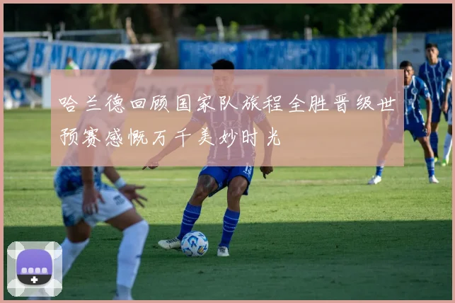 哈兰德回顾国家队旅程全胜晋级世预赛感慨万千美妙时光