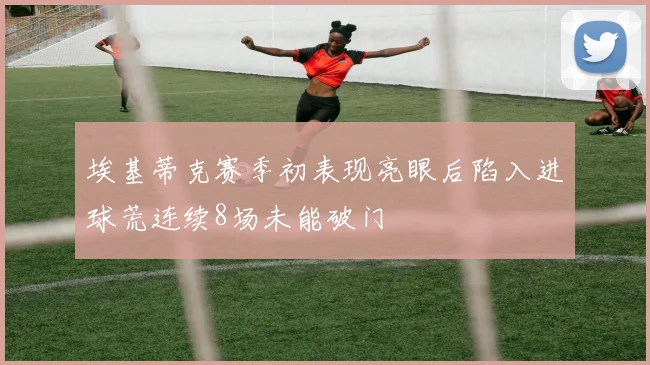 埃基蒂克赛季初表现亮眼后陷入进球荒连续8场未能破门