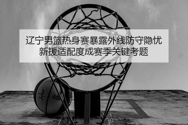 辽宁男篮热身赛暴露外线防守隐忧 新援适配度成赛季关键考题
